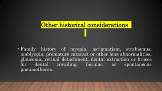 Other historical considerations
• Family history of myopia, astigmatism, strabismus,
amblyopia, premature cataract or other lens abnormalities,
glaucoma, retinal detachment, dental extraction or braces
for dental crowding, hernias, or spontaneous
pneumothorax.
 