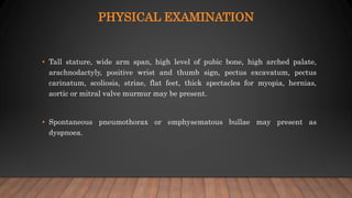 PHYSICAL EXAMINATION
• Tall stature, wide arm span, high level of pubic bone, high arched palate,
arachnodactyly, positive wrist and thumb sign, pectus excavatum, pectus
carinatum, scoliosis, striae, flat feet, thick spectacles for myopia, hernias,
aortic or mitral valve murmur may be present.
• Spontaneous pneumothorax or emphysematous bullae may present as
dyspnoea.
 