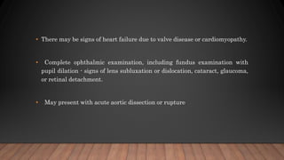 • There may be signs of heart failure due to valve disease or cardiomyopathy.
• Complete ophthalmic examination, including fundus examination with
pupil dilation - signs of lens subluxation or dislocation, cataract, glaucoma,
or retinal detachment.
• May present with acute aortic dissection or rupture
 