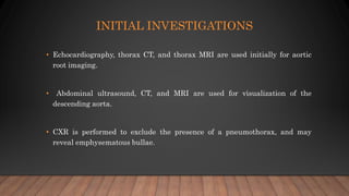 INITIAL INVESTIGATIONS
• Echocardiography, thorax CT, and thorax MRI are used initially for aortic
root imaging.
• Abdominal ultrasound, CT, and MRI are used for visualization of the
descending aorta.
• CXR is performed to exclude the presence of a pneumothorax, and may
reveal emphysematous bullae.
 