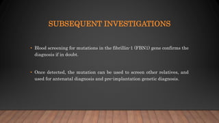 SUBSEQUENT INVESTIGATIONS
• Blood screening for mutations in the fibrillin-1 (FBN1) gene confirms the
diagnosis if in doubt.
• Once detected, the mutation can be used to screen other relatives, and
used for antenatal diagnosis and pre-implantation genetic diagnosis.
 