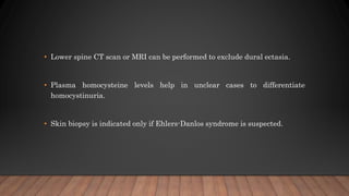 • Lower spine CT scan or MRI can be performed to exclude dural ectasia.
• Plasma homocysteine levels help in unclear cases to differentiate
homocystinuria.
• Skin biopsy is indicated only if Ehlers-Danlos syndrome is suspected.
 