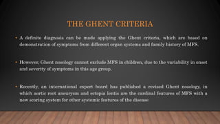 THE GHENT CRITERIA
• A definite diagnosis can be made applying the Ghent criteria, which are based on
demonstration of symptoms from different organ systems and family history of MFS.
• However, Ghent nosology cannot exclude MFS in children, due to the variability in onset
and severity of symptoms in this age group.
• Recently, an international expert board has published a revised Ghent nosology, in
which aortic root aneurysm and ectopia lentis are the cardinal features of MFS with a
new scoring system for other systemic features of the disease
 