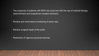 • The prognosis of patients with MFS has improved with the use of medical therapy
(beta blockers and angiotensin receptor blockers).
• Routine and noninvasive monitoring of aortic size.
• Elective surgical repair of the aorta.
• Restriction of vigorous physical exercise
 