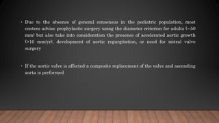 • Due to the absence of general consensus in the pediatric population, most
centers advise prophylactic surgery using the diameter criterion for adults (∼50
mm) but also take into consideration the presence of accelerated aortic growth
(>10 mm/yr), development of aortic regurgitation, or need for mitral valve
surgery
• If the aortic valve is affected-a composite replacement of the valve and ascending
aorta is performed
 