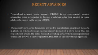 RECENT ADVANCES
• Personalized external aortic support (PEARS) is an experimental surgical
alternative being investigated in Europe, which has so far been applied in young
adults only, mostly in the setting of MFS .
• The patient's own aortic dimensions are used to manufacture a replica of the aorta
in plastic on which a bespoke external support is made of a fabric mesh. This can
be positioned around the aortic root and ascending aorta without cardiopulmonary
bypass and involves a shorter operation, than that for the conventional approach
 