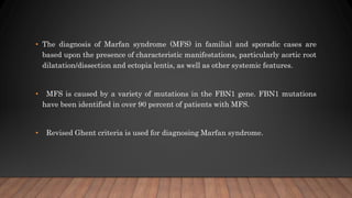 • The diagnosis of Marfan syndrome (MFS) in familial and sporadic cases are
based upon the presence of characteristic manifestations, particularly aortic root
dilatation/dissection and ectopia lentis, as well as other systemic features.
• MFS is caused by a variety of mutations in the FBN1 gene. FBN1 mutations
have been identified in over 90 percent of patients with MFS.
• Revised Ghent criteria is used for diagnosing Marfan syndrome.
 