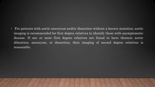 • For patients with aortic aneurysm and/or dissection without a known mutation, aortic
imaging is recommended for first degree relatives to identify those with asymptomatic
disease. If one or more first degree relatives are found to have thoracic aortic
dilatation, aneurysm, or dissection, then imaging of second degree relatives is
reasonable.
 