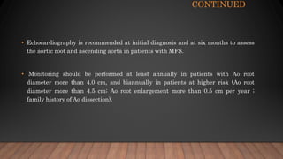 CONTINUED
• Echocardiography is recommended at initial diagnosis and at six months to assess
the aortic root and ascending aorta in patients with MFS.
• Monitoring should be performed at least annually in patients with Ao root
diameter more than 4.0 cm, and biannually in patients at higher risk (Ao root
diameter more than 4.5 cm; Ao root enlargement more than 0.5 cm per year ;
family history of Ao dissection).
 