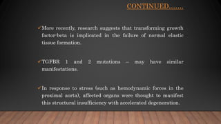 CONTINUED…….
More recently, research suggests that transforming growth
factor-beta is implicated in the failure of normal elastic
tissue formation.
TGFBR 1 and 2 mutations – may have similar
manifestations.
In response to stress (such as hemodynamic forces in the
proximal aorta), affected organs were thought to manifest
this structural insufficiency with accelerated degeneration.
 