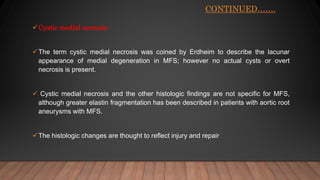 CONTINUED…….
Cystic medial necrosis :
The term cystic medial necrosis was coined by Erdheim to describe the lacunar
appearance of medial degeneration in MFS; however no actual cysts or overt
necrosis is present.
 Cystic medial necrosis and the other histologic findings are not specific for MFS,
although greater elastin fragmentation has been described in patients with aortic root
aneurysms with MFS.
The histologic changes are thought to reflect injury and repair
 
