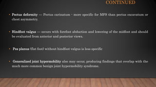 CONTINUED
• Pectus deformity — Pectus carinatum - more specific for MFS than pectus excavatum or
chest asymmetry.
• Hindfoot valgus — occurs with forefoot abduction and lowering of the midfoot and should
be evaluated from anterior and posterior views.
• Pes planus (flat foot) without hindfoot valgus is less specific
• Generalized joint hypermobility also may occur, producing findings that overlap with the
much more common benign joint hypermobility syndrome.
 