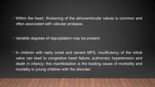 • Within the heart, thickening of the atrioventricular valves is common and
often associated with valvular prolapse.
• Variable degrees of regurgitation may be present.
• In children with early onset and severe MFS, insufficiency of the mitral
valve can lead to congestive heart failure, pulmonary hypertension and
death in infancy; this manifestation is the leading cause of morbidity and
mortality in young children with the disorder.
 
