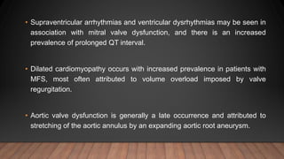 • Supraventricular arrhythmias and ventricular dysrhythmias may be seen in
association with mitral valve dysfunction, and there is an increased
prevalence of prolonged QT interval.
• Dilated cardiomyopathy occurs with increased prevalence in patients with
MFS, most often attributed to volume overload imposed by valve
regurgitation.
• Aortic valve dysfunction is generally a late occurrence and attributed to
stretching of the aortic annulus by an expanding aortic root aneurysm.
 
