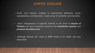 AORTIC DISEASE
• Aortic root disease, leading to aneurysmal dilatation, aortic
regurgitation, and dissection - main cause of morbidity and mortality
• Aortic enlargement is typically located at the level of sinuses of
Valsalva and may eventually extend to the sinotubular junction and
proximal ascending aorta
• Although dilated, the aorta in MFS tends to be stiffer and less
distensible
 