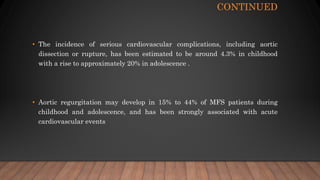 CONTINUED
• The incidence of serious cardiovascular complications, including aortic
dissection or rupture, has been estimated to be around 4.3% in childhood
with a rise to approximately 20% in adolescence .
• Aortic regurgitation may develop in 15% to 44% of MFS patients during
childhood and adolescence, and has been strongly associated with acute
cardiovascular events
 