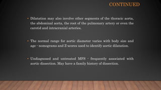 CONTINUED
• Dilatation may also involve other segments of the thoracic aorta,
the abdominal aorta, the root of the pulmonary artery or even the
carotid and intracranial arteries.
• The normal range for aortic diameter varies with body size and
age - nomograms and Z-scores used to identify aortic dilatation.
• Undiagnosed and untreated MFS - frequently associated with
aortic dissection. May have a family history of dissection.
 