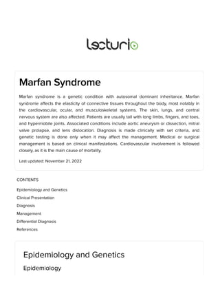 Marfan Syndrome
Marfan syndrome is a genetic condition with autosomal dominant inheritance. Marfan
syndrome affects the elasticity of connective tissues throughout the body, most notably in
the cardiovascular, ocular, and musculoskeletal systems. The skin, lungs, and central
nervous system are also affected. Patients are usually tall with long limbs, fingers, and toes,
and hypermobile joints. Associated conditions include aortic aneurysm or dissection, mitral
valve prolapse, and lens dislocation. Diagnosis is made clinically with set criteria, and
genetic testing is done only when it may affect the management. Medical or surgical
management is based on clinical manifestations. Cardiovascular involvement is followed
closely, as it is the main cause of mortality.
Last updated: November 21, 2022
Epidemiology and Genetics
Epidemiology
CONTENTS
Epidemiology and Genetics
Clinical Presentation
Diagnosis
Management
Differential Diagnosis
References
 