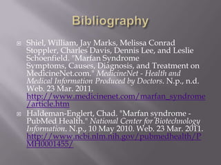 BibliographyShiel, William, Jay Marks, Melissa Conrad Stoppler, Charles Davis, Dennis Lee, and Leslie Schoenfield. "Marfan Syndrome Symptoms, Causes, Diagnosis, and Treatment on MedicineNet.com." MedicineNet - Health and Medical Information Produced by Doctors. N.p., n.d. Web. 23 Mar. 2011. http://www.medicinenet.com/marfan_syndrome/article.htmHaldeman-Englert, Chad. "Marfan syndrome - PubMed Health." National Center for Biotechnology Information. N.p., 10 May 2010. Web. 23 Mar. 2011. http://www.ncbi.nlm.nih.gov/pubmedhealth/PMH0001455/