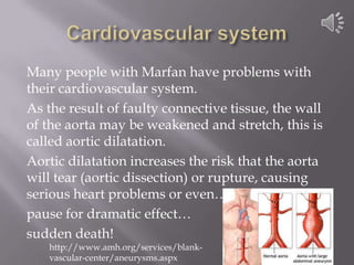 Cardiovascular systemMany people with Marfan have problems with their cardiovascular system. As the result of faulty connective tissue, the wall of the aorta may be weakened and stretch, this is called aortic dilatation. Aortic dilatation increases the risk that the aorta will tear (aortic dissection) or rupture, causing serious heart problems or even… pause for dramatic effect… sudden death!http://www.amh.org/services/blank-vascular-center/aneurysms.aspx
