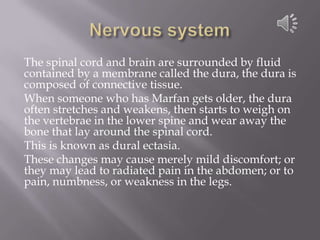 Nervous systemThe spinal cord and brain are surrounded by fluid contained by a membrane called the dura, the durais composed of connective tissue. When someone who has Marfan gets older, the dura often stretches and weakens, then starts to weigh on the vertebrae in the lower spine and wear away the bone that lay around the spinal cord. This is known as duralectasia. These changes may cause merely mild discomfort; or they may lead to radiated pain in the abdomen; or to pain, numbness, or weakness in the legs.