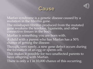CauseMarfan syndrome is a genetic disease caused by a mutation in the fibrillin gene.The misshapen fibrillin produced from the mutated  gene weakens the tendons, ligaments, and other connective tissues in the body.Marfan is something you are born with.A child with a parent who has Marfan has a 50% chance of getting the disease.Though, very rarely, a new gene defect occurs during the formation of an egg or sperm cell.This makes it possible for two unaffected parents to have offspring with Marfan.There is only a 1 in 10,000 chance of this occurring. 