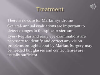 TreatmentThere is no cure for Marfan syndromeSkeletal- annual evaluations are important to detect changes in the spine or sternum.Eyes- Regular and early eye examinations are necessary to identify and correct any vision problems brought about by Marfan. Surgery may be needed but glasses and contact lenses are usually sufficient.