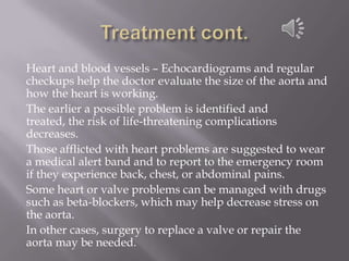 Treatment cont.Heart and blood vessels – Echocardiograms and regular checkups help the doctor evaluate the size of the aorta and how the heart is working. The earlier a possible problem is identified and treated, the risk of life-threatening complications decreases. Those afflicted with heart problems are suggested to wear a medical alert band and to report to the emergency room if they experience back, chest, or abdominal pains. Some heart or valve problems can be managed with drugs such as beta-blockers, which may help decrease stress on the aorta. In other cases, surgery to replace a valve or repair the aorta may be needed.