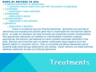 KINDS OF DOCTORS TO SEE:
 A general practitioner or pediatrician
      Oversees routine health care and refer the patient to specialists
 Cardiologist
      Specializes in heart disorders
 Orthopaedist
      Specializes in bones
 Ophthalmologist
      Specializes in eye disorders
 Geneticist
      Specializes in genetics
          There is no official cure for Marfan Syndrome. Scientists are working on
identifying and changing the specific gene that is responsible for the disorder before
birth. A range of treatment can help minimize and sometimes prevent complications.
The appropriate specialists will develop an individualized treatment program.
Approaches the doctors use depends on which systems have been affected in the
body. Doctors and scientists want to better understand what happens once the
genetic defect or mutation occurs. They are studying the genes themselves and by
studying large family groups affected by the disease. Other doctors are experimenting
different medicines to help cure Marfan Syndrome.
 