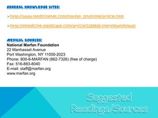 General Knowledge Sites:

http://www.medicinenet.com/marfan_syndrome/article.htm

http://emedicine.medscape.com/article/1258926-overview#showall


Medical Sources:
National Marfan Foundation
22 Manhasset Avenue
Port Washington, NY 11050-2023
Phone: 800-8-MARFAN (862-7326) (free of charge)
Fax: 516-883-8040
E-mail: staff@marfan.org
www.marfan.org
 