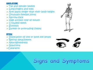 SKELETON:
 Tall and slender bodies
 Long fingers and toes
 Arm spans longer than their body height
 Unusually flexible joints
 Narrow face
 High arched roof of mouth
 Crowded teeth
 Scoliosis
 Sunken or protruding chests

EYES:
 Dislocation of one or both eye lenses
 Retinal detachment
 Nearsightedness
 Glaucoma
Cataracts
 