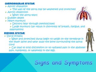 CARDIOVASCULAR SYSTEM:
 Aortic dilatation
    The wall of the aorta may be weakened and stretched
 Aortic dissection
    When the aorta tears
 Sudden death
 Heart murmurs
    Doctors hear through stethoscopes
    Large murmurs can result in shortness of breath, fatigue, and
   palpitations
NERVOUS SYSTEM:
 Dural ectasia
    Weak and stretched duras begin to weigh on the vertebrae in
   the lower spine and wear away the bone surrounding the spinal
   cord
    Can lead to mild discomfort or to radiated pain in the abdomen,
   pain, numbness, or weakness in the legs.
 