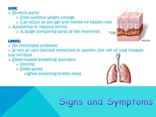 SKIN:
 Stretch marks
     Even without weight change
     Can occur at any age and involve no health risks
 Abdominal or inguinal hernia
     A bulge containing parts of the intestines

LUNGS:
 No noticeable problems
 If tiny air sacs become stretched or swollen, the risk of lung collapse
may increase
 Sleep-related breathing disorders
     Snoring
     Sleep apnea
         When breathing briefly stops
 