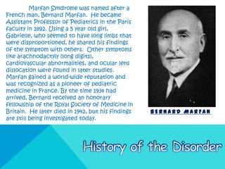 Marfan Syndrome was named after a
French man, Bernard Marfan. He became
Assistant Professor of Pediatrics in the Paris
faculty in 1892. Using a 5 year old girl,
Gabrielle, who seemed to have long limbs that
were disproportioned, he shared his findings
of the symptom with others. Other symptoms
like arachnodactyly (long digits),
cardiovascular abnormalities, and ocular lens
dislocation were found in later studies.
Marfan gained a world-wide reputation and
was recognized as a pioneer of pediatric
medicine in France. By the time 1934 had
arrived, Bernard received an honorary
fellowship of the Royal Society of Medicine in
Britain. He later died in 1942, but his findings   BERNARD MARFAN
are still being investigated today.
 