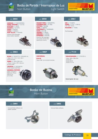 Botão de Partida / Interruptor de Luz
                      Start Button                                     Light Switch


      cód. 2055                               cód. 2058                                                    cód. 2061

Agrale (nº 7106010029005)                 MASSEY FERG (nº 2802609M91)                               GM (nº 7318097)
FORD Trator (nº 312133)                   CATERPILLAR (nº 3F-1006)                                  FORD (nº PC47 11500-A)
HYSTER (nº 10532)                         HYSTER (nº 804468)                                        F350 / F600 / F700 /81...

SCANIA (nº 651307)                        V.M.E. (nº 3300463)                                       MAXION (nº 74028)
CASE (nº E60364)                          ITAMARATY (nº 2042896009)
V.M.E (nº 3300501)                        CASE (nº E61138)                                          Alta Amperagem
FIAT ALLIS (nº 4305449)                   VALMET (nº 190670)
Universal. Alta amperagem,                DRESSER (nº 6105926)
botão metálico niquelado.                 DYNAPAC (nº 801549)
                                          Universal. Alta amperagem
                                          com protetor de borracha
                                          especial para tratores.




      cód. 2062                                cód. 2067                                                     cód. 7114

M.B.B (nº 3455457714 / 0455450114)        Universal                                                  VOLKSWAGEN (nº 111941529.1)
- Todos 1113 / 1313 / 1513 / 2013 /       D.K.W.                                                     - Sedan 1300 e 1500 67/81;
OF/OH (Partida).                                                                                     - Kombi 67/...
                                          Todos 57/66 com terminal de encaixe.
FORD (nº 79AU15B514-A)                                                                               - Brasilia /09.79
- Galaxie / Landau / LTD - Abertura                                                                  - Variant e TL /74.
do porta-malas.
TOYOTA (nº OJOL84510)
Partida injeção direta, Todos.
GENERAL MOTORS
Opala / Comodoro /
Diplomata / Monza -
Abertura do
porta-malas.

                                                                                                     Interruptor de Luz




                                      Botão de Buzina
                                        Horn Button


      cód. 2001                                                            cód. 2002

 Universal. Botão de Buzina com                                       Universal. Botão de Buzina.
 espelho niquelado.




                                                                                                    Catálogo de Produtos           25
 