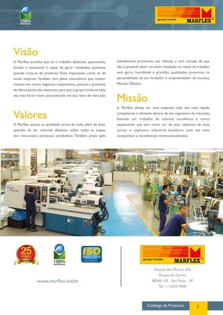 Visão
A Marflex acredita que só o trabalho dedicado, apaixonado,      atendimento primoroso aos clientes e tem certeza de que
focado e incansável é capaz de gerar resultados positivos       não é possível obter um bom resultado na rotina de trabalho
quando trata-se de produtos finais impecáveis, como os de       sem garra, humildade e gratidão, qualidades presentes na
nossa empresa. Também tem plena consciência que investi-        personalidade de seu fundador e empreendedor de sucesso,
mentos em novos negócios, maquinários, pessoal e produtos       Marcos Oliveira.
de última ponta são essenciais para que o grupo torne-se cada
vez mais forte e bem posicionando em seu ramo de mercado.
                                                                Missão
                                                                A Marflex almeja ser uma empresa cada vez mais rápida,

Valores                                                         competente e eficiente dentro de seu segmento de mercado,
                                                                fazendo um trabalho de máxima excelência e nunca
A Marflex aposta na qualidade acima de tudo, além de fazer      esquecendo que tem como um de seus objetivos de base
questão de ter controle absoluto sobre todas as etapas          tornar o segmento industrial brasileiro cada vez mais
dos minuciosos processos produtivos. Também preza pelo          competitivo e reconhecido internacionalmente.




                                                                                       Estrada dos Monos, 244
                                                                                          Parque do Carmo
               www.marflex.ind.br                                                     08260-155 - São Paulo - SP
                                                                                          Tel.: 11 2535-9900




                                                                                   Catálogo de Produtos            3
 