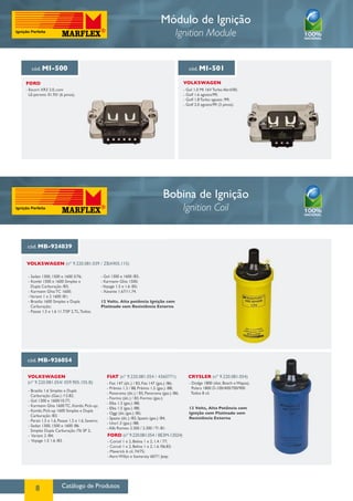 Módulo de Ignição
                                                                                                 Ignition Module


   cód. MI-500                                                                                         cód. MI-501

FORD                                                                                                VOLKSWAGEN
- Escort XR3 2.0, com                                                                               - Gol 1.0 MI 16V Turbo Abril/00;
  LE-jetronic 01.93/ (6 pinos).                                                                     - Golf 1.6 agosto/99;
                                                                                                    - Golf 1.8 Turbo agosto /99;
                                                                                                    - Golf 2.0 agosto/99 (3 pinos).




                                                                                        Bobina de Ignição
                                                                                                    Ignition Coil


 cód. MB-924039


VOLKSWAGEN (nº 9.220.081.039 / ZBA905.115)

 - Sedan 1300, 1500 e 1600 S/76;                  - Gol 1300 e 1600 /83;
 - Kombi 1500 e 1600 Simples e                    - Karmann Ghia 1500;
   Dupla Carburação /83;                          - Voyage 1.5 e 1.6 /83;
 - Karmann Ghia TC 1600;                          - Xavante 1.67/11.74.
 - Variant 1 e 2 1600 /81;
 - Brasilia 1600 Simples e Dupla                  12 Volts. Alta potência Ignição com
   Carburação;                                    Platinado sem Resistência Externa
 - Passat 1.5 e 1.6 11.7/SP 2, TL, Todos;




cód. MB-926054


 VOLKSWAGEN                                          FIAT (nº 9.220.081.054 / 4360771)                Crysler (nº 9.220.081.054)
 (nº 9.220.081.054/ 059.905.105.B)                   - Fiat 147 (álc.) / 83, Fiat 147 (gas.) /86;      - Dodge 1800 (dist. Bosch e Wapsa),
                                                     - Prêmio 1.3 / 88, Prêmio 1.5 (gas.) /88;           Polara 1800 D-100/400/700/900
 - Brasilia 1.6 Simples e Dupla
                                                     - Panorama (álc.) / 83, Panorama (gas.) /86;       Todos 8 cil.
   Carburação (Gas.) /12.82;
                                                     - Fiorino (álc.) / 83, Fiorino (gas.);
 - Gol 1300 e 1600/10.77;
                                                     - Elba 1.3 (gas.) /88;
 - Karmann Ghia 1600 TC, Kombi, Pick-up;
                                                     - Elba 1.5 (gas.) /88;                            12 Volts, Alta Potência com
 - Kombi, Pick-up 1600 Simples e Dupla
                                                     - Oggi (álc./gas.) /85;                           Ignição com Platinado sem
   Carburação /83;
                                                     - Spazio (álc.) /83, Spazio (gas.) /84,           Resistência Externa
 - Parati 1.5 e 1.6, Passat 1.5 e 1.6, Saveiro;
                                                     - Uno1.3 (gas.) /88;
 - Sedan 1300, 1500 e 1600 /86
                                                     - Alfa Romeo 2.300 / 2.300 / TI /81.
   Simples Dupla Carburação /76 SP 2;
 - Variant 2 /84;                                    FORD (nº 9.220.081.054 / BE3M-12024)
 - Voyage 1.5 1.6 /83.                               - Corcel 1 e 2, Belina 1 e 2, 1.4 / 77;
                                                     - Corcel 1 e 2, Belina 1 e 2, 1.6 /06.83;
                                                     - Maverick 6 cil. 74/75;
                                                     - Aero Willys e Itamaraty 60/71 Jeep.




      8                Catálogo de Produtos
 