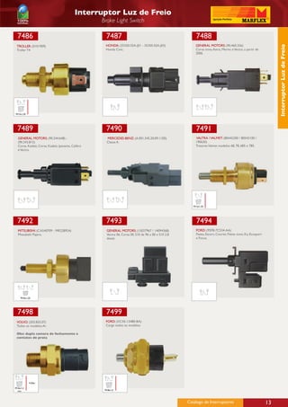 Interruptor Luz de Freio
                                                   Brake Light Switch

 7486                                                7487                                                 7488
                                                    HONDA: (35350-S5A-J01 - 35350-S5A-J03)               GENERAL MOTORS: (90.460.326)




                                                                                                                                                                    Interruptor Luz de Freio
 TROLLER: (0101909)
 Troller T4                                         Honda Civic.                                         Corsa novo, Astra, Meriva e Vectra, a partir de
                                                                                                         2006




M12x1,25




 7489                                                7490                                                 7491
  GENERAL MOTORS: (90.244.648) -                     MERCEDES-BENZ: (A.001.545.20.09.1100)               VALTRA / VALMET: (80442200 / 80542100 /
  (90.243.815)                                       Classe A.                                           190630)
  Corsa, Kadett, Corsa, Kadett, Ipanema, Calibra                                                         Tratores Valmet modelos 68, 78, 685 e 785.
  e Vectra.




                                                                                                        M12x1,25




 7492                                                7493                                                 7494
  MITSUBISHI: (CA540709 - MR228924)                  GENERAL MOTORS: (15027967 / 14094368)                FORD: (95FB-7C534-AA)
  Mitsubishi Pajero.                                 Vectra 06, Corsa 00, S10 de 96 a 00 e S10 2.8        Fiesta, Escort, Courier, Fiesta novo, Ka, Ecosport
                                                     diesel.                                              e Focus.




    M10x1,25




 7498                                                7499
 VOLVO: (203.825.07)                                FORD: (XC45-13480-BA)
 Todos os modelos Ar.                               Cargo todos os modelos.

 Obs: dupla camara de fechamento e
 contatos de prata




           4.2bar

M16x1,5
 con                                                M18x1,5




                                                                                                     Catálogo de Interruptores                                 13
 