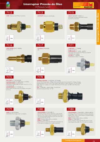 Interruptor Pressão do Óleo
                                                    Oil Pressure Switch

  7112                                                 7113                                                                 7115




                                                                                                                                                                                      Interruptor Pressão do Óleo
 CASE: Tratores como Motor Cummins.                    EXIMPORT: Sistema de lubrificação.                                   IVECO: (98442879 - 98445111)
                                                                                                                            Eurocargo, Euroclass, Eurorider, Eurostar,
                                                                                                                            Eurotech, eurotracker.




           0,50bar                                             20bar                                                                M14x1,5
 M10x1                                               M10x1,0
  con                                                 con




  7116                                                 7117                                                                 7171
 LAND ROVER: (NUC. 100280L)                            HYUNDAI: (945037000)                                                 CHRYSLER: (nº 71304698)
 Freelander V6                                         HR                                                                   Dodge 1.8 de 79.
                                                                                                                            FORD WILLYS: (nº 16764) - (65697)
                                                                                                                            Aero, Jeep, Itamarati, Rural e Willys 6 cil. De 60
                                                                                                                            a 76 todos os modelos
                                                                                                                            HYSTER: (nº 114638RS)
                                                                                                                            Empilhadeiras todos os modelos.




           0,30bar                                             0,20bar                                                               0,30bar
                                                     M10x1,0                                                               1/8x27
 M12x1,5                                              con                                                                  NPTF




 7172                                                 7178
 FNM (FIAT): (nº 16257300200)                         GENERAL MOTORS: (nº 90336039 / 93.318.082)
 Caminhões modelo D 11000 todos os modelos.           Corsa, Wind, Sedan, Super e Wagon, Pick-up, Kadett, Ipanema, monza, Astra e Wagon, Omega,
 MERCEDES BENZ: (nº 000545317)                        Suprema,Vectra, 2.0, 2.2, 2.4 8 e 16V, Calibra, Tigra, Meriva e Zafira, Montana 1.4 ,1.8 , Prisma ,
 Caminhões e ônibus MB com motor 312, 311, 1111 e     Agile Todos os modelos com injeção eletrônica, S10 2.8 a partir de 2004 , Sem Mostrador
 1113 de 66 a 86.                                     de Pressão.
 VOLKSWAGEN: (nº 111919081-A)                         FIAT: (7.084.483) - (500.312.468) - (55.202.374)
 Fusca, sedan e Kombi todos os modelos com motor      Stilo, Punto, Ducato, Brava 1.6 16V.
 de 1.2 cc.




           0,30bar                                             0,50bar
M10x1,0                                              M14x1,5
 con




 7179                                                  7180                                                                7184
 FORD: (nº E6HT9278AA)                                 VOLKSWAGEN: (nº 027919081-1)                                         VOLKSWAGEN: (nº 056919081C / 02891919081D)
 Caminhões Ford Cargo todos os modelos.                Gol, Saveiro, Parati, Santana, Quantum, Logus, Apollo,               Gol,Voyage, Passat, Parati, Saveiro, Santana, Quantum,
                                                       Pointer e Polo Classic, todos os modelos com motor                   Apollo, Polo Classic e Golf todos os modelos. Kombi
                                                       1.8 e 2.0 com injeção eletrônica. Gol com motor AP                   com motores a diesel.
                                                       a partir de 97. Gol 1.0 16V.                                         SEAT: Córdoba e Ibiza todos os modelos
                                                       SEAT: Córdoba e Ibiza todos os modelos.                              FORD: (nº 026919081.1)
                                                       FORD: (nº 030919081-1)                                               Escort e Verona 1.8 ano de 90 a 92 todos os mod-
                                                       Escort e Verona a partir de 92. Royale e Versailles 1.8              elos. Royale e Versailles 1.8 e 2.0 todos os modelos.
                                                       e 2.0 todos os modelos com injeção eletrônica




           0,60bar                                             0,30bar                                                              0,30bar
1/4x18                                               M10x1,0                                                              M10x1,0
NPTF



                                                                                                                    Catálogo de Interruptores
                                                                                                                    Catálogo de Interruptores                                    15
 