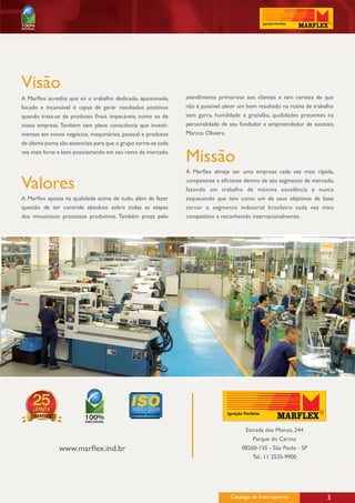 Visão
A Marflex acredita que só o trabalho dedicado, apaixonado,      atendimento primoroso aos clientes e tem certeza de que
focado e incansável é capaz de gerar resultados positivos       não é possível obter um bom resultado na rotina de trabalho
quando trata-se de produtos finais impecáveis, como os de       sem garra, humildade e gratidão, qualidades presentes na
nossa empresa. Também tem plena consciência que investi-        personalidade de seu fundador e empreendedor de sucesso,
mentos em novos negócios, maquinários, pessoal e produtos       Marcos Oliveira.
de última ponta são essenciais para que o grupo torne-se cada
vez mais forte e bem posicionando em seu ramo de mercado.
                                                                Missão
                                                                A Marflex almeja ser uma empresa cada vez mais rápida,

Valores                                                         competente e eficiente dentro de seu segmento de mercado,
                                                                fazendo um trabalho de máxima excelência e nunca
A Marflex aposta na qualidade acima de tudo, além de fazer      esquecendo que tem como um de seus objetivos de base
questão de ter controle absoluto sobre todas as etapas          tornar o segmento industrial brasileiro cada vez mais
dos minuciosos processos produtivos. Também preza pelo          competitivo e reconhecido internacionalmente.




                                                                                       Estrada dos Monos, 244
                                                                                          Parque do Carmo
               www.marflex.ind.br                                                     08260-155 - São Paulo - SP
                                                                                          Tel.: 11 2535-9900




                                                                                 Catálogo de Interruptores              3
 