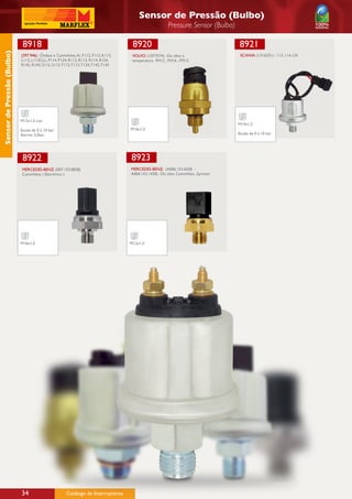 Sensor de Pressão (Bulbo)
                                                                                                        Pressure Sensor (Bulbo)

                             8918                                                    8920                                          8921
Sensor de Pressão (Bulbo)




                            (397.946) : Ônibus e Caminhões, Ar, F112, F113, K113,    VOLVO: (1077574) : Do óleo e                   SCANIA: (1316331) : 113, 114,124
                            L113, L113CLL, P114, P124, R112, R113, R114, R124,       temperatura  FH12 , FH16 , FM12
                            R142, R143, S112, S113, T112, T113, T124, T142, T143




                            M12x1,5 con
                                                                                                                                   M14x1,5
                            Escala de 0 á 10 bar                                    M16x1,5
                            Alarme 5,0bar                                                                                          Escala de 0 á 10 bar




                             8922                                                   8923
                             MERCEDES-BENZ: (007.153.0828)                          MERCEDES-BENZ: (A006.153.6028 -
                             Caminhões ( Eletrônico )                               A004.153.1428) : Do óleo Caminhões ,Sprinter




                            M16x1,5                                                 M12x1,5




                            34                        Catálogo de Interruptores
 
