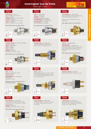 Interruptor Luz de Freio
                                                  Brake Light Switch

 7024                                              7025                                                   7026
 FORD WILLYS: (nº 17013)                           DKW: (nº 18174240100)                                   VOLKSWAGEN: (nº 113945515C/H)




                                                                                                                                                                    Interruptor Luz de Freio
 Jeep, Rural Willys, Aero e Itamarati              Todos os modelos Dkw.                                   Fusca, sedan, Brasília, Kombi, Gol,Voyage, Parati,
 Todos os modelos.                                 DRESSER: (nº 6105672)                                   Saveiro, Passat, Santana e Quantum.
 TOYOTA: Bandeirante, Todos os modelos.            Colheitadeiras todos os modelos.
 HYSTER: (nº 822684)                               MERCEDES-BENZ: (nº 0005452209)                          Todos os modelos com dupla camara de
 Todos os modelos com motores Willys.              Caminhões MB todos os modelo LP321.                     fechamento.
 CLARK: (nº 3300009)                               VOLKSWAGEN: (nº 111945515)
 Todos os modelos com motores Willys.              Karmann-GhiaTodos os modelos.                           Obs: dupla camara de fechamento.

 Obs: dupla câmara de fechamento.                  Obs: dupla camara de fechamento.




  1/8x27
  NPTF                                                                                                             4.50bar
           4.50bar                                          4.50bar
1/8x27                                            M10x1,0                                                M10x1,0
NPTF                                               con                                                    con




 7028                                              7029                                                   7034
 GENERAL MOTORS: (nº 1997725 / 94624834)           MERCEDES BENZ: (nº 3085457009)                          AGRALE: (nº 5063002018007)
 C10, C60 e Veraneio.                              Caminhões MB modelos L-608 e L-609 e                    Todos os modelos.
 FORD: (nº B8A13480-A)                             Ônibus urbano com contatos de prata.                    VOLKSWAGEN: (nº 113945515C/H)
 Todos os modelos.                                                                                         Fusca, sedan, Brasília, Kombi, Gol,Voyage, Parati,
 CASE: (nº E64962)                                                                                         Saveiro, Passat, Santana, Quantum, Karmann-
 Todos os modelos.                                                                                         Ghia, Puma,Variant, TL, TC e SP II todos os
 DRESSER: (nº D34363)                                                                                      modelos.
 Motoniveladora todos os modelos.
                                                                                                           Obs: dupla camara de fechamento.
 Obs: dupla camara de fechamento.




           4.50bar                                          M12x1,0                                                4.50bar

1/8x27                                                                                                   M10x1,0
NPTF                                                                                                      con




 7035                                              7036                                                    7038
 FIAT: (nº 711967)                                 FORD: (nº 69541)                                        GENERAL MOTORS: (nº 3458283)
 Ônibus e Caminhões Fiat 1983/                     Corcel e Belina de 69 a77, Corcel II e Belina II        Chevette, Opala e Caravan todos os modelos.
 VALMET: (160660)                                  de 78. Del Rey, Scala e Pampa todos os mod-
 Tratores Valmet                                   elos. F100, F350, F1000 e F4000 até 91 todos
 MERCEDES-BENZ: (nº 3455457209 /                   com contatos de prata.
 0005450109)
 Caminhões e Ônibus

 Obs: dupla camara de fechamento e
 contatos de prata




           4.50bar                                          M14x1,5                                                M12x1,5
M10x1,0
 con




 7039                                              7041                                                    7044
 VOLKSWAGEN: (113.945.515D/G)                      MERCEDES-BENZ: (nº 3645457109)                          VOLKSWAGEN: (nº ZBA945515-A)
 Fusca, sedan, Brasília, Kombi, Karmann-Ghia,      Caminhões modelo 1313, 1513 e 2213 todos                Gol,Voyage, Parati, Saveiro, Passat, Santana e
 Puma,Variant, TL, TC e SP II todos os modelos     com contato de prata e freio de mão a ar                Quantum todos os modelos com interruptor
 com 3 terminais.                                  comprimido.                                             mecânico com contatos de prata.
 GURGEL: (nº 6020451)
 BR-800 todos com motor VW e 3 terminais.

 Obs: dupla camara de fechamento.




           M10x1,0
             con                                            M27x1,0
            1,5bar                                                                                                 M12x1,25
                                                            M16x1,5
            6,5bar




                                                                                                      Catálogo de Interruptores                                 5
 