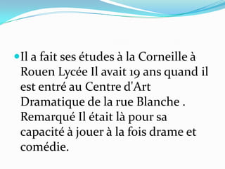 Il a fait ses études à la Corneille à
Rouen Lycée Il avait 19 ans quand il
est entré au Centre d'Art
Dramatique de la rue Blanche .
Remarqué Il était là pour sa
capacité à jouer à la fois drame et
comédie.
 