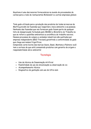 Keystone é uma das maiores fornecedoras no mundo de processados de
carnes para a rede de restaurantes McDonald's e outras empresas globais




Todo gado utilizado para a produção dos produtos de todas as marcas da
Marfrig provém de fazendas que respeitam o meio ambiente e as pessoas.
Nenhuma das fazendas que nos fornecem gado fazem parte de qualquer
lista de desaprovação formulada pelo IBAMA e Ministério do Trabalho no
que se refere a questões ambientais ou existência de trabalho escravo.
Nossos processos de compra e unidades industriais são auditados por
empresa independente (BDO Trevisan) garantindo a conformidade do gado
que chega aos nossos frigoríficos.
Comprando carne bovina das marcas Seara, Bassi, Montana e Palatare você
tem a certeza de que está consumindo produtos com garantia de origem e
responsabilidade sócio-ambiental

                                Tecnologia


   •   Uso da técnica de Inseminação Artificial
   •   Possibilidade de uso de sinconização ou observação de cio
   •   Acompanhamento técnico
   •   Diagnostico de gestação com uso de Ultra-som
 