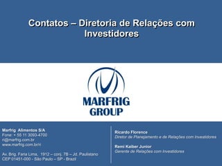 CONTATO DE RI

              Contatos – Diretoria de Relações com
                          Investidores




Marfrig Alimentos S/A                                    Ricardo Florence
Fone: + 55 11 3093-4700                                  Diretor de Planejamento e de Relações com Investidores
ri@marfrig.com.br
www.marfrig.com.br/ri                                    Remi Kaiber Junior
                                                         Gerente de Relações com Investidores
Av. Brig. Faria Lima, 1912 – conj. 7B – Jd. Paulistano
CEP 01451-000 - São Paulo – SP - Brazil
15
 