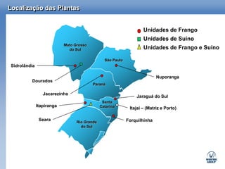 Localização das Plantas


                                                                    Unidades de Frango
                                                                    Unidades de Suíno
                           Mato Grosso
                             do Sul                                 Unidades de Frango e Suíno

                                                São Paulo
Sidrolândia

                                                                           Nuporanga
         Dourados
                                         Paraná

                 Jacarezinho
                                                                Jaraguá do Sul
                                               Santa
              Itapiranga                      Catarina       Itajaí – (Matriz e Porto)

               Seara                                        Forquilhinha
                                 Rio Grande
                                   do Sul
 