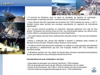 Logística



            • O terminal da Braskarne atua no apoio às atividades de logística de exportação -
            armazenagem e operação portuária - movimentando em média 20 mil toneladas mês.
            • Suas câmaras frias têm capacidade de armazenar até 7.500 toneladas de carnes, a -22º C.
            Também presta estes serviços aos principais exportadores do segmento de mercadorias
            frigorificadas.
            • É o primeiro terminal privatizado no continente, operando totalmente com mão de obra
            própria. Comparado aos demais portos do País, sua produtividade duplicou nos últimos anos,
            no item relativo a carregamento/descarga de navios frigorificados.
            • Os custos desses serviços foram drasticamente reduzidos desde o início de suas atividades,
            em 1997.
            • Obteve o certificado das normas ISO 9002/94 e também é habilitado pelas missões do
            Mercado Comum Europeu, Estados Unidos, Rússia e outros países.
            • O sistema HCCP está plenamente implantado na unidade e é supervisionado pelo Ministério
            da Agricultura e Abastecimento que tem uma Inspeção Federal (SIF 412) instalada nos
            escritórios da filial.
            • A Braskarne portanto tem sido objeto de disputa pelos principais exportadores/importadores
            do país para efetuarem seus embarques através do terminal.

            Características de suas instalações e serviços:

            - Capacidade de estocagem das câmaras frigoríficas: 7.500 toneladas
            - Pier de atracação para navios de até 180m de comprimento e 9m de calado
            - Horário de funcionamento: das 7:00h à 1:00h da manhã (18 horas ininterruptas)
            - Prancha média de carregamento/descarga de navio: 1.200 toneladas/dia
 