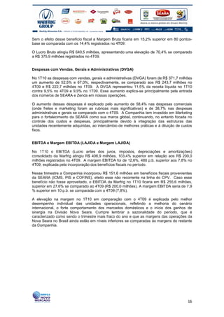 Sem o efeito desse benefício fiscal a Margem Bruta ficaria em 15,2% superior em 80 pontos-
base se comparada com os 14,4% registrados no 4T09.

O Lucro Bruto atingiu R$ 640,5 milhões, apresentando uma elevação de 70,4% se comparado
a R$ 375,9 milhões registrados no 4T09.


Despesas com Vendas, Gerais e Administrativas (DVGA)

No 1T10 as despesas com vendas, gerais e administrativas (DVGA) foram de R$ 371,7 milhões
um aumento de 52,5% e 67,0%, respectivamente, se comparado aos R$ 243,7 milhões no
4T09 e R$ 222,7 milhões no 1T09. A DVGA representou 11,5% da receita líquida no 1T10
contra 9,5% no 4T09 e 9,9% no 1T09. Esse aumento explica-se principalmente pela entrada
dos números de SEARA e Zenda em nossas operações.

O aumento dessas despesas é explicado pelo aumento de 58,4% nas despesas comerciais
(onde fretes e marketing foram as rubricas mais significativas) e de 38,7% nas despesas
administrativas e gerais se comparado com o 4T09. A Companhia tem investido em Marketing
para o fortalecimento da SEARA como sua marca global, continuando, no entanto focada no
controle dos custos e despesas, principalmente devido à integração das estruturas das
unidades recentemente adquiridas, ao intercâmbio de melhores práticas e à diluição de custos
fixos.


EBITDA e Margem EBITDA (LAJIDA e Margem LAJIDA)

No 1T10 o EBITDA (Lucro antes dos juros, impostos, depreciações e amortizações)
consolidado da Marfrig atingiu R$ 406,9 milhões, 103,4% superior em relação aos R$ 200,0
milhões registrados no 4T09. A margem EBITDA foi de 12,6%, 480 p.b. superior aos 7,8% no
4T09, explicada pela incorporação dos benefícios fiscais no período.

Nesse trimestre a Companhia incorporou R$ 151,6 milhões em benefícios fiscais provenientes
da SEARA (ICMS, PIS e COFINS), efeito esse não recorrente na linha do CPV. Caso esse
benefício não fosse aproveitado, o EBITDA da Marfrig no 1T10 ficaria em R$ 255,6 milhões,
superior em 27,6% se comparado ao 4T09 (R$ 200,0 milhões). A margem EBITDA seria de 7,9
% superior em 10 p.b. se comparada com o 4T09 (7,8%).

A elevação na margem no 1T10 em comparação com o 4T09 é explicada pelo melhor
desempenho individual das unidades operacionais, refletindo a melhoria do cenário
internacional, o forte comportamento dos mercados domésticos e o início dos ganhos de
sinergia na Divisão Nova Seara. Cumpre lembrar a sazonalidade do período, que é
caracterizado como sendo o trimestre mais fraco do ano e que as margens das operações da
Nova Seara no Brasil ainda estão em níveis inferiores se comparadas às margens do restante
da Companhia.




                                                                                         16
 