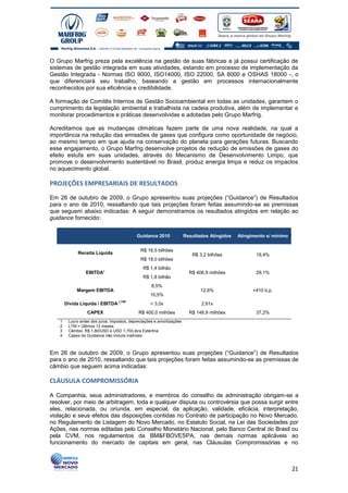 O Grupo Marfrig preza pela excelência na gestão de suas fábricas e já possui certificação de
sistemas de gestão integrada em suas atividades, estando em processo de implementação da
Gestão Integrada - Normas ISO 9000, ISO14000, ISO 22000, SA 8000 e OSHAS 18000 -, o
que diferenciará seu trabalho, baseando a gestão em processos internacionalmente
reconhecidos por sua eficiência e credibilidade.

A formação de Comitês Internos de Gestão Socioambiental em todas as unidades, garantem o
cumprimento da legislação ambiental e trabalhista na cadeia produtiva, além de implementar e
monitorar procedimentos e práticas desenvolvidas e adotadas pelo Grupo Marfrig.

Acreditamos que as mudanças climáticas fazem parte de uma nova realidade, na qual a
importância na redução das emissões de gases que configura como oportunidade de negócio,
ao mesmo tempo em que ajuda na conservação do planeta para gerações futuras. Buscando
esse engajamento, o Grupo Marfrig desenvolve projetos de redução de emissões de gases do
efeito estufa em suas unidades, através do Mecanismo de Desenvolvimento Limpo, que
promove o desenvolvimento sustentável no Brasil, produz energia limpa e reduz os impactos
no aquecimento global.

PROJEÇÕES EMPRESARIAIS DE RESULTADOS

Em 26 de outubro de 2009, o Grupo apresentou suas projeções (“Guidance”) de Resultados
para o ano de 2010, ressaltando que tais projeções foram feitas assumindo-se as premissas
que seguem abaixo indicadas: A seguir demonstramos os resultados atingidos em relação ao
guidance fornecido:


                                            Guidance 2010              Resultados Atingidos   Atingimento s/ mínimo


                                              R$ 16,5 bilhões
             Receita Líquida                                              R$ 3,2 bilhões             19,4%
                                              R$ 18,0 bilhões
                                               R$ 1,4 bilhão
                 EBITDA¹                                                 R$ 406,9 milhões            29,1%
                                               R$ 1,8 bilhão
                                                    8,5%
            Margem EBITDA                                                     12,6%                 +410 b.p.
                                                   10,5%
       Dívida Líquida / EBITDA LTM²                < 3,0x                     2,61x
                  CAPEX                      R$ 400,0 milhões            R$ 148,9 milhões            37,2%
   1    Lucro antes dos juros, impostos, depreciações e amortizações
   2    LTM = Últimos 12 meses
   3    Câmbio. R$ 1,80/USD e USD 1,70/Libra Esterlina
   4    Capex do Guidance não incluía matrizes



Em 26 de outubro de 2009, o Grupo apresentou suas projeções (“Guidance”) de Resultados
para o ano de 2010, ressaltando que tais projeções foram feitas assumindo-se as premissas de
câmbio que seguem acima indicadas:

CLÁUSULA COMPROMISSÓRIA

A Companhia, seus administradores, e membros do conselho de administração obrigam-se a
resolver, por meio de arbitragem, toda e qualquer disputa ou controvérsia que possa surgir entre
eles, relacionada, ou oriunda, em especial, da aplicação, validade, eficácia, interpretação,
violação e seus efeitos das disposições contidas no Contrato de participação no Novo Mercado,
no Regulamento de Listagem do Novo Mercado, no Estatuto Social, na Lei das Sociedades por
Ações, nas normas editadas pelo Conselho Monetário Nacional, pelo Banco Central do Brasil ou
pela CVM, nos regulamentos da BM&FBOVESPA, nas demais normas aplicáveis ao
funcionamento do mercado de capitais em geral, nas Cláusulas Compromissórias e no



                                                                                                                      21
 