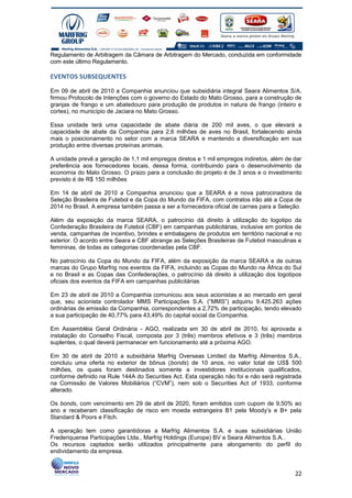 Regulamento de Arbitragem da Câmara de Arbitragem do Mercado, conduzida em conformidade
com este último Regulamento.

EVENTOS SUBSEQUENTES

Em 09 de abril de 2010 a Companhia anunciou que subsidiária integral Seara Alimentos S/A,
firmou Protocolo de Intenções com o governo do Estado do Mato Grosso, para a construção de
granjas de frango e um abatedouro para produção de produtos in natura de frango (inteiro e
cortes), no município de Jaciara no Mato Grosso.

Essa unidade terá uma capacidade de abate diária de 200 mil aves, o que elevará a
capacidade de abate da Companhia para 2,6 milhões de aves no Brasil, fortalecendo ainda
mais o posicionamento no setor com a marca SEARA e mantendo a diversificação em sua
produção entre diversas proteínas animais.

A unidade prevê a geração de 1,1 mil empregos diretos e 1 mil empregos indiretos, além de dar
preferência aos fornecedores locais, dessa forma, contribuindo para o desenvolvimento da
economia do Mato Grosso. O prazo para a conclusão do projeto é de 3 anos e o investimento
previsto é de R$ 150 milhões

Em 14 de abril de 2010 a Companhia anunciou que a SEARA é a nova patrocinadora da
Seleção Brasileira de Futebol e da Copa do Mundo da FIFA, com contratos irão até a Copa de
2014 no Brasil. A empresa também passa a ser a fornecedora oficial de carnes para a Seleção.

Além da exposição da marca SEARA, o patrocínio dá direito à utilização do logotipo da
Confederação Brasileira de Futebol (CBF) em campanhas publicitárias, inclusive em pontos de
venda, campanhas de incentivo, brindes e embalagens de produtos em território nacional e no
exterior. O acordo entre Seara e CBF abrange as Seleções Brasileiras de Futebol masculinas e
femininas, de todas as categorias coordenadas pela CBF.

No patrocínio da Copa do Mundo da FIFA, além da exposição da marca SEARA e de outras
marcas do Grupo Marfrig nos eventos da FIFA, incluindo as Copas do Mundo na África do Sul
e no Brasil e as Copas das Confederações, o patrocínio dá direito à utilização dos logotipos
oficiais dos eventos da FIFA em campanhas publicitárias

Em 23 de abril de 2010 a Companhia comunicou aos seus acionistas e ao mercado em geral
que, seu acionista controlador MMS Participações S.A. (“MMS”) adquiriu 9.425.263 ações
ordinárias de emissão da Companhia, correspondentes a 2,72% de participação, tendo elevado
a sua participação de 40,77% para 43,49% do capital social da Companhia.

Em Assembléia Geral Ordinária - AGO, realizada em 30 de abril de 2010, foi aprovada a
instalação do Conselho Fiscal, composta por 3 (três) membros efetivos e 3 (três) membros
suplentes, o qual deverá permanecer em funcionamento até a próxima AGO.

Em 30 de abril de 2010 a subsidiária Marfrig Overseas Limited da Marfrig Alimentos S.A.,
concluiu uma oferta no exterior de bônus (bonds) de 10 anos, no valor total de US$ 500
milhões, os quais foram destinados somente a investidores institucionais qualificados,
conforme definido na Rule 144A do Securities Act. Esta operação não foi e não será registrada
na Comissão de Valores Mobiliários (“CVM”), nem sob o Securities Act of 1933, conforme
alterado.

Os bonds, com vencimento em 29 de abril de 2020, foram emitidos com cupom de 9,50% ao
ano e receberam classificação de risco em moeda estrangeira B1 pela Moody’s e B+ pela
Standard & Poors e Fitch.

A operação tem como garantidoras a Marfrig Alimentos S.A. e suas subsidiárias União
Frederiquense Participações Ltda., Marfrig Holdings (Europe) BV e Seara Alimentos S.A..
Os recursos captados serão utilizados principalmente para alongamento do perfil do
endividamento da empresa.


                                                                                          22
 